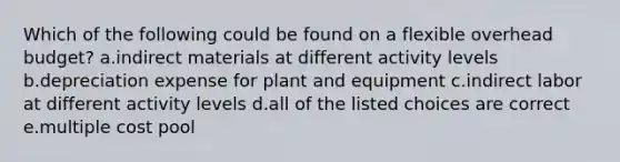 Which of the following could be found on a flexible overhead budget? a.indirect materials at different activity levels b.depreciation expense for plant and equipment c.indirect labor at different activity levels d.all of the listed choices are correct e.multiple cost pool