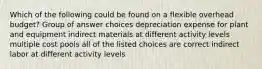 Which of the following could be found on a flexible overhead budget? Group of answer choices depreciation expense for plant and equipment indirect materials at different activity levels multiple cost pools all of the listed choices are correct indirect labor at different activity levels