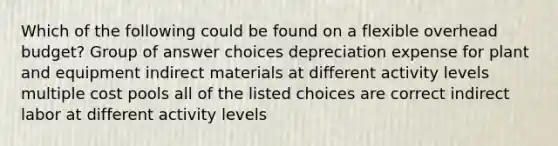 Which of the following could be found on a flexible overhead budget? Group of answer choices depreciation expense for plant and equipment indirect materials at different activity levels multiple cost pools all of the listed choices are correct indirect labor at different activity levels