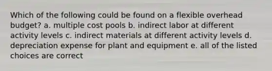 Which of the following could be found on a flexible overhead budget? a. multiple cost pools b. indirect labor at different activity levels c. indirect materials at different activity levels d. depreciation expense for plant and equipment e. all of the listed choices are correct