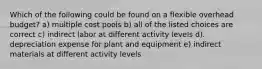 Which of the following could be found on a flexible overhead budget? a) multiple cost pools b) all of the listed choices are correct c) indirect labor at different activity levels d). depreciation expense for plant and equipment e) indirect materials at different activity levels