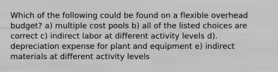 Which of the following could be found on a flexible overhead budget? a) multiple cost pools b) all of the listed choices are correct c) indirect labor at different activity levels d). depreciation expense for plant and equipment e) indirect materials at different activity levels