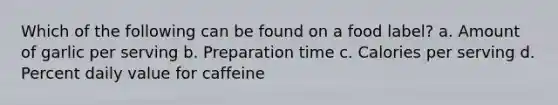 Which of the following can be found on a food label? a. Amount of garlic per serving b. Preparation time c. Calories per serving d. Percent daily value for caffeine
