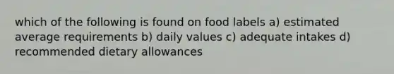 which of the following is found on food labels a) estimated average requirements b) daily values c) adequate intakes d) recommended dietary allowances