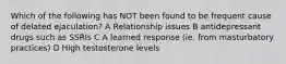 Which of the following has NOT been found to be frequent cause of delated ejaculation? A Relationship issues B antidepressant drugs such as SSRIs C A learned response (ie. from masturbatory practices) D High testosterone levels