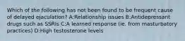 Which of the following has not been found to be frequent cause of delayed ejaculation? A:Relationship issues B:Antidepressant drugs such as SSRIs C:A learned response (ie. from masturbatory practices) D:High testosterone levels