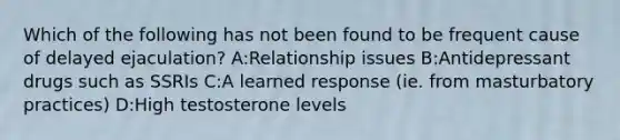 Which of the following has not been found to be frequent cause of delayed ejaculation? A:Relationship issues B:Antidepressant drugs such as SSRIs C:A learned response (ie. from masturbatory practices) D:High testosterone levels