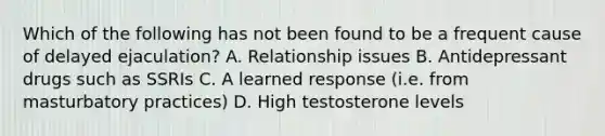 Which of the following has not been found to be a frequent cause of delayed ejaculation? A. Relationship issues B. Antidepressant drugs such as SSRIs C. A learned response (i.e. from masturbatory practices) D. High testosterone levels