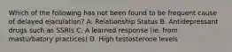 Which of the following has not been found to be frequent cause of delayed ejaculation? A. Relationship Status B. Antidepressant drugs such as SSRIs C. A learned response (ie. from masturbatory practices) D. High testosterone levels