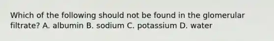 Which of the following should not be found in the glomerular filtrate? A. albumin B. sodium C. potassium D. water