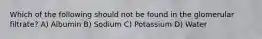 Which of the following should not be found in the glomerular filtrate? A) Albumin B) Sodium C) Potassium D) Water