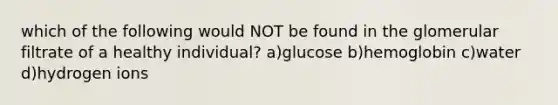 which of the following would NOT be found in the glomerular filtrate of a healthy individual? a)glucose b)hemoglobin c)water d)hydrogen ions