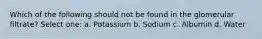 Which of the following should not be found in the glomerular filtrate? Select one: a. Potassium b. Sodium c. Albumin d. Water
