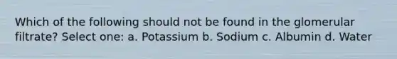 Which of the following should not be found in the glomerular filtrate? Select one: a. Potassium b. Sodium c. Albumin d. Water