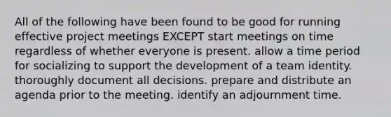 All of the following have been found to be good for running effective project meetings EXCEPT start meetings on time regardless of whether everyone is present. allow a time period for socializing to support the development of a team identity. thoroughly document all decisions. prepare and distribute an agenda prior to the meeting. identify an adjournment time.