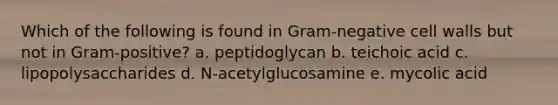 Which of the following is found in Gram-negative cell walls but not in Gram-positive? a. peptidoglycan b. teichoic acid c. lipopolysaccharides d. N-acetylglucosamine e. mycolic acid