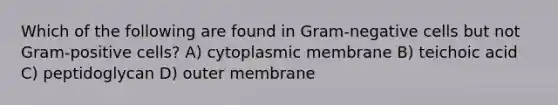 Which of the following are found in Gram-negative cells but not Gram-positive cells? A) cytoplasmic membrane B) teichoic acid C) peptidoglycan D) outer membrane