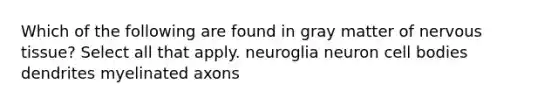 Which of the following are found in gray matter of nervous tissue? Select all that apply. neuroglia neuron cell bodies dendrites myelinated axons