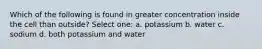 Which of the following is found in greater concentration inside the cell than outside? Select one: a. potassium b. water c. sodium d. both potassium and water