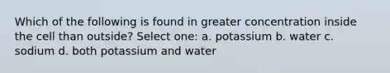 Which of the following is found in greater concentration inside the cell than outside? Select one: a. potassium b. water c. sodium d. both potassium and water