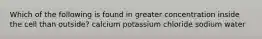 Which of the following is found in greater concentration inside the cell than outside? calcium potassium chloride sodium water