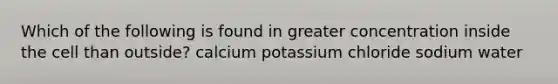 Which of the following is found in greater concentration inside the cell than outside? calcium potassium chloride sodium water