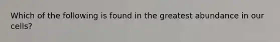 Which of the following is found in the greatest abundance in our cells?