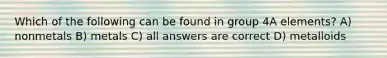 Which of the following can be found in group 4A elements? A) nonmetals B) metals C) all answers are correct D) metalloids