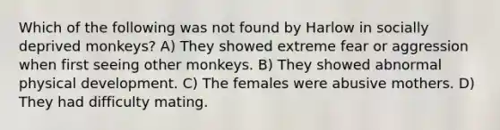 Which of the following was not found by Harlow in socially deprived monkeys? A) They showed extreme fear or aggression when first seeing other monkeys. B) They showed abnormal physical development. C) The females were abusive mothers. D) They had difficulty mating.