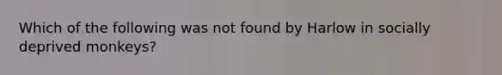 Which of the following was not found by Harlow in socially deprived monkeys?