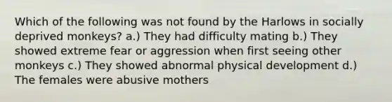 Which of the following was not found by the Harlows in socially deprived monkeys? a.) They had difficulty mating b.) They showed extreme fear or aggression when first seeing other monkeys c.) They showed abnormal physical development d.) The females were abusive mothers