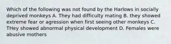 Which of the following was not found by the Harlows in socially deprived monkeys A. They had difficulty mating B. they showed extreme fear or agression when first seeing other monkeys C. THey showed abnormal physical development D. Females were abusive mothers