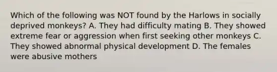 Which of the following was NOT found by the Harlows in socially deprived monkeys? A. They had difficulty mating B. They showed extreme fear or aggression when first seeking other monkeys C. They showed abnormal physical development D. The females were abusive mothers