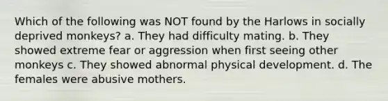 Which of the following was NOT found by the Harlows in socially deprived monkeys? a. They had difficulty mating. b. They showed extreme fear or aggression when first seeing other monkeys c. They showed abnormal physical development. d. The females were abusive mothers.