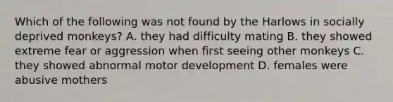 Which of the following was not found by the Harlows in socially deprived monkeys? A. they had difficulty mating B. they showed extreme fear or aggression when first seeing other monkeys C. they showed abnormal motor development D. females were abusive mothers