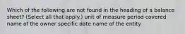 Which of the following are not found in the heading of a balance sheet? (Select all that apply.) unit of measure period covered name of the owner specific date name of the entity