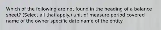 Which of the following are not found in the heading of a balance sheet? (Select all that apply.) unit of measure period covered name of the owner specific date name of the entity