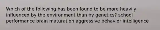 Which of the following has been found to be more heavily influenced by the environment than by genetics? school performance brain maturation aggressive behavior intelligence