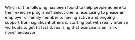 Which of the following has been found to help people adhere to their exercise programs? Select one: a. exercising to please an employer or family member b. having active and ongoing support from significant others c. starting out with really intense workouts to get fit fast d. realizing that exercise is an "all-or-none" endeavor