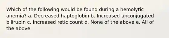 Which of the following would be found during a hemolytic anemia? a. Decreased haptoglobin b. Increased unconjugated bilirubin c. Increased retic count d. None of the above e. All of the above