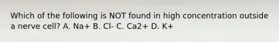 Which of the following is NOT found in high concentration outside a nerve cell? A. Na+ B. Cl- C. Ca2+ D. K+