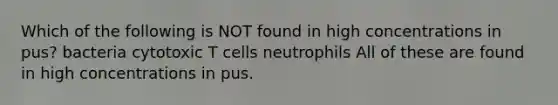 Which of the following is NOT found in high concentrations in pus? bacteria cytotoxic T cells neutrophils All of these are found in high concentrations in pus.