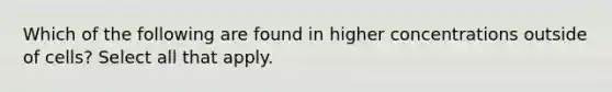 Which of the following are found in higher concentrations outside of cells? Select all that apply.