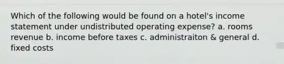 Which of the following would be found on a hotel's income statement under undistributed operating expense? a. rooms revenue b. income before taxes c. administraiton & general d. fixed costs