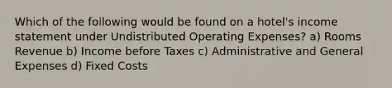 Which of the following would be found on a hotel's income statement under Undistributed Operating Expenses? a) Rooms Revenue b) Income before Taxes c) Administrative and General Expenses d) Fixed Costs