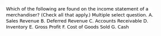 Which of the following are found on the income statement of a merchandiser? (Check all that apply.) Multiple select question. A. Sales Revenue B. Deferred Revenue C. Accounts Receivable D. Inventory E. Gross Profit F. Cost of Goods Sold G. Cash