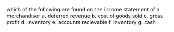 which of the following are found on the <a href='https://www.questionai.com/knowledge/kCPMsnOwdm-income-statement' class='anchor-knowledge'>income statement</a> of a merchandiser a. deferred revenue b. cost of goods sold c. <a href='https://www.questionai.com/knowledge/klIB6Lsdwh-gross-profit' class='anchor-knowledge'>gross profit</a> d. inventory e. accounts recievable f. inventory g. cash