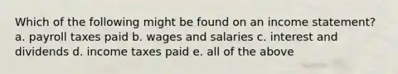 Which of the following might be found on an income statement? a. payroll taxes paid b. wages and salaries c. interest and dividends d. income taxes paid e. all of the above