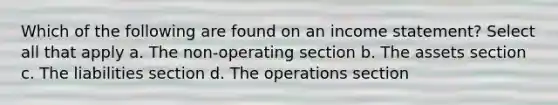 Which of the following are found on an income statement? Select all that apply a. The non-operating section b. The assets section c. The liabilities section d. The operations section