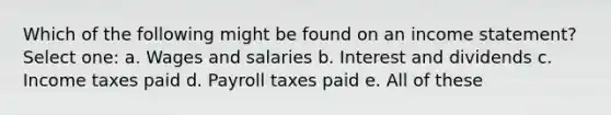 Which of the following might be found on an income statement? Select one: a. Wages and salaries b. Interest and dividends c. Income taxes paid d. Payroll taxes paid e. All of these